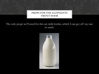 PROPS FOR THE ELEPHANTS
                              FRONT DOOR


The only props we’ll need for this are milk bottles, which I can get off my nan
                                   or uncle.
 