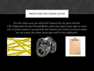 PROPS FOR THE CRIME SCENE


       For the crime scene we will need Cameras for the press and the
CSI, Clipboards for the CSI and Banks, and some crime scene tape or some
sort of police barrier. I can provide the cameras, but I don’t yet know where
         we can source the crime scene tape stuff or the clipboards.
 
