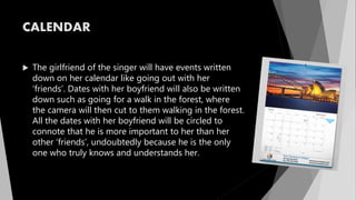 CALENDAR
 The girlfriend of the singer will have events written
down on her calendar like going out with her
‘friends’. Dates with her boyfriend will also be written
down such as going for a walk in the forest, where
the camera will then cut to them walking in the forest.
All the dates with her boyfriend will be circled to
connote that he is more important to her than her
other ‘friends’, undoubtedly because he is the only
one who truly knows and understands her.
 