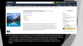  This calendar is an average price and includes photos of beautiful landscapes. It
is a good one to buy as the photos are of nature and again emphasises that the
artist is organic and that he and his girlfriend in then music video have a
genuine relationship, even though it may not be completely understood by
either.
 