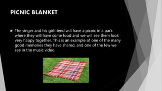 PICNIC BLANKET
 The singer and his girlfriend will have a picnic in a park
where they will have some food and we will see them look
very happy together. This is an example of one of the many
good memories they have shared, and one of the few we
see in the music video.
 