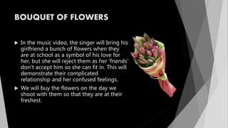 BOUQUET OF FLOWERS
 In the music video, the singer will bring his
girlfriend a bunch of flowers when they
are at school as a symbol of his love for
her, but she will reject them as her ‘friends’
don’t accept him so she can fit in. This will
demonstrate their complicated
relationship and her confused feelings.
 We will buy the flowers on the day we
shoot with them so that they are at their
freshest.
 