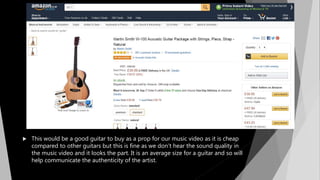  This would be a good guitar to buy as a prop for our music video as it is cheap
compared to other guitars but this is fine as we don’t hear the sound quality in
the music video and it looks the part. It is an average size for a guitar and so will
help communicate the authenticity of the artist.
 