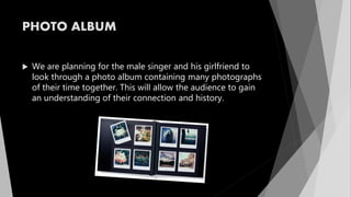PHOTO ALBUM
 We are planning for the male singer and his girlfriend to
look through a photo album containing many photographs
of their time together. This will allow the audience to gain
an understanding of their connection and history.
 