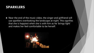 SPARKLERS
 Near the end of the music video, the singer and girlfriend will
use sparklers overlooking the landscape at night. This signifies
that she is happiest when she is with him as he ‘brings light’
and makes her feel comfortable to be herself.
 