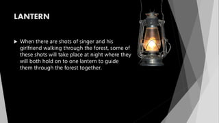LANTERN
 When there are shots of singer and his
girlfriend walking through the forest, some of
these shots will take place at night where they
will both hold on to one lantern to guide
them through the forest together.
 