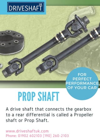 PROP SHAFT
FOR
PERFECT
PERFORMANCE
OF YOUR CAR
A drive shaft that connects the gearbox
to a rear differential is called a Propeller
shaft or Prop Shaft.
www.driveshaftuk.com
Phone: 01902 602103 (190) 260-2103
 