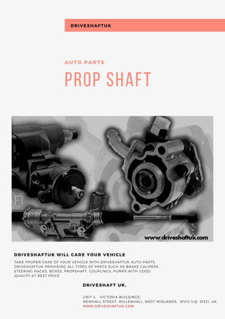 Prop Shaft
AUTO PARTS
TAKE PROPER CARE OF YOUR VEHICLE WITH DRIVESHAFTUK AUTO PARTS.
DRIVESHAFTUK PROVIDING ALL TYPES OF PARTS SUCH AS BRAKE CALIPERS,
STEERING RACKS, BOXES, PROPSHAFT, COUPLINGS, PUMPS WITH GOOD
QUALITY AT BEST PRICE
DRIVESHAFTUK WILL CARE YOUR VEHICLE
        UNIT 4,   VICTORIA BUILDINGS,  
        NEWHALL STREET, WILLENHALL, WEST MIDLANDS,  WV13 1LQ  91321, UK
        WWW.DRIVESHAFTUK.COM
      DRIVESHAFT UK,
DRIVESHAFTUK
 