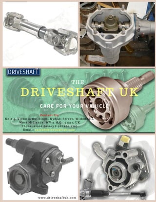 THE
DRIVESHAFT UK
CARE FOR YOUR VAHICLE
Contact Us:
Unit 4, Victoria Buildings, Nwhall Street, Willenhall,
West Midlands, WV13 1LQ , 91321, UK
Phone: 01902 602103 (190) 260-2103
Email: sales@driveshaftuk.com 
www.driveshaftuk.com
 