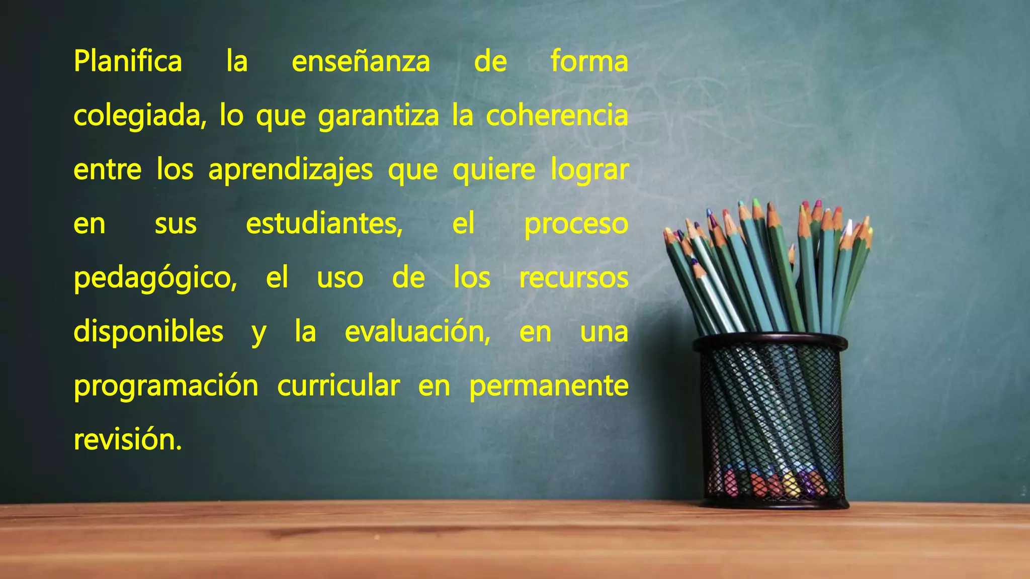 Planifica la enseñanza de forma
colegiada, lo que garantiza la coherencia
entre los aprendizajes que quiere lograr
en sus estudiantes, el proceso
pedagógico, el uso de los recursos
disponibles y la evaluación, en una
programación curricular en permanente
revisión.