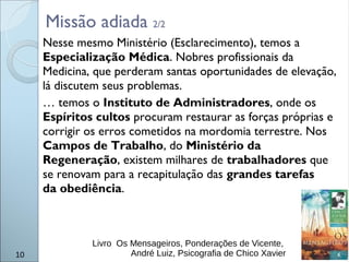 10
Nesse mesmo Ministério (Esclarecimento), temos a
Especialização Médica. Nobres profissionais da
Medicina, que perderam santas oportunidades de elevação,
lá discutem seus problemas.
… temos o Instituto de Administradores, onde os
Espíritos cultos procuram restaurar as forças próprias e
corrigir os erros cometidos na mordomia terrestre. Nos
Campos de Trabalho, do Ministério da
Regeneração, existem milhares de trabalhadores que
se renovam para a recapitulação das grandes tarefas
da obediência.
Livro Os Mensageiros, Ponderações de Vicente,
André Luiz, Psicografia de Chico Xavier
Missão adiada 2/2
 