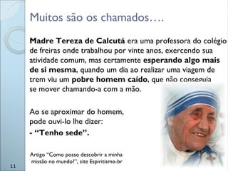 Muitos são os chamados….
Madre Tereza de Calcutá era uma professora do colégio
de freiras onde trabalhou por vinte anos, exercendo sua
atividade comum, mas certamente esperando algo mais
de si mesma, quando um dia ao realizar uma viagem de
trem viu um pobre homem caído, que não conseguia
se mover chamando-a com a mão.
Ao se aproximar do homem,
pode ouvi-lo lhe dizer:
- “Tenho sede”.
11
Artigo “Como posso descobrir a minha
missão no mundo?”, site Espiritismo-br
 