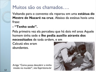 Muitos são os chamados….
Voltando para o convento ela reparou em uma estátua do
Mestre de Nazaré na cruz. Abaixo da estátua havia uma
frase:
- “Tenho sede”.
Pela primeira vez ela percebeu que há dois mil anos Aquele
homem tinha sede e lhe pedia auxílio através dos
necessitados de toda ordem, e em
Calcutá eles eram
abundantes.
12
Artigo “Como posso descobrir a minha
missão no mundo?”, site Espiritismo-br
 