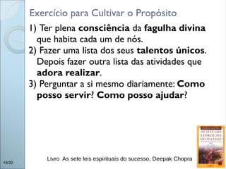 1) Ter plena consciência da fagulha divina
que habita cada um de nós.
2) Fazer uma lista dos seus talentos únicos.
Depois fazer outra lista das atividades que
adora realizar.
3) Perguntar a si mesmo diariamente: Como
posso servir? Como posso ajudar?
15/32
Exercício para Cultivar o Propósito
Livro As sete leis espirituais do sucesso, Deepak Chopra
 
