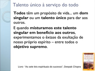 Talento único à serviço do todo
Todos têm um propósito de vida... um dom
singular ou um talento único para dar aos
outros.
E quando misturamos este talento
singular em benefício aos outros,
experimentamos o êxtase da exultação de
nosso próprio espírito – entre todos o
objetivo supremo.
Livro “As sete leis espirituais do sucesso”, Deepak Chopra
 