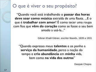 O que é viver o seu propósito?
17
“Quando você está trabalhando o passar das horas
deve soar como música extraída de uma flauta. ...E o
que é trabalhar com amor? É como tecer uma roupa
com fios que vêm do coração como se fosse o seu bem
amado a usá-la...”
Gibran Khalil Gibran, escritor libanês, 1839 a 1931
“Quando expresso meus talentos e os ponho a
serviço da humanidade, perco a noção do
tempo e crio abundância em minha vida,
bem como na vida dos outros”
Deepak Chopra
 
