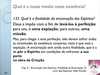 Qual é a nossa missão nesta existência?
132. Qual é a finalidade da encarnação dos Espíritos?
Deus a impõe com o fim de levá-los à perfeição:
para uns, é uma expiação; para outros, uma
missão.
Mas, para chegar a essa perfeição, eles devem sofrer todas
as vicissitudes da existência corpórea; nisto é que está a
expiação. A encarnação tem ainda outra finalidade, que é a
de pôr o Espírito em condições de enfrentar a sua
parte
na obra da Criação.
18
Cap. II – Encarnação dos Espíritos, Finalidade da Encarnação, O
Livro dos Espíritos, Allan Kardec
 