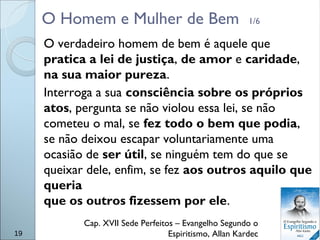 O Homem e Mulher de Bem 1/6
O verdadeiro homem de bem é aquele que
pratica a lei de justiça, de amor e caridade,
na sua maior pureza.
Interroga a sua consciência sobre os próprios
atos, pergunta se não violou essa lei, se não
cometeu o mal, se fez todo o bem que podia,
se não deixou escapar voluntariamente uma
ocasião de ser útil, se ninguém tem do que se
queixar dele, enfim, se fez aos outros aquilo que
queria
que os outros fizessem por ele.
Cap. XVII Sede Perfeitos – Evangelho Segundo o
Espiritismo, Allan Kardec19
 
