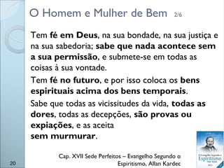 O Homem e Mulher de Bem 2/6
Tem fé em Deus, na sua bondade, na sua justiça e
na sua sabedoria; sabe que nada acontece sem
a sua permissão, e submete-se em todas as
coisas à sua vontade.
Tem fé no futuro, e por isso coloca os bens
espirituais acima dos bens temporais.
Sabe que todas as vicissitudes da vida, todas as
dores, todas as decepções, são provas ou
expiações, e as aceita
sem murmurar.
Cap. XVII Sede Perfeitos – Evangelho Segundo o
Espiritismo, Allan Kardec20
 