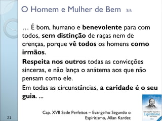 O Homem e Mulher de Bem 3/6
… É bom, humano e benevolente para com
todos, sem distinção de raças nem de
crenças, porque vê todos os homens como
irmãos.
Respeita nos outros todas as convicções
sinceras, e não lança o anátema aos que não
pensam como ele.
Em todas as circunstâncias, a caridade é o seu
guia. ...
Cap. XVII Sede Perfeitos – Evangelho Segundo o
Espiritismo, Allan Kardec21
 