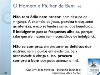 O Homem e Mulher de Bem 4/6
Não tem ódio nem rancor, nem desejos de
vingança. A exemplo de Jesus, perdoa e esquece
as ofensas, e não se lembra senão dos benefícios. ...
É indulgente para as fraquezas alheias, porque
sabe que ele mesmo tem necessidade de indulgência
…
Não se compraz em procurar os defeitos dos
outros, nem a pô-los em evidência. Se a
necessidade o obriga a isso, procura
sempre o bem que pode atenuar o mal.
Cap. XVII Sede Perfeitos – Evangelho Segundo o
Espiritismo, Allan Kardec22
 