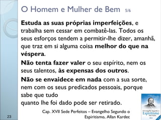 O Homem e Mulher de Bem 5/6
Estuda as suas próprias imperfeições, e
trabalha sem cessar em combatê-las. Todos os
seus esforços tendem a permitir-lhe dizer, amanhã,
que traz em si alguma coisa melhor do que na
véspera.
Não tenta fazer valer o seu espírito, nem os
seus talentos, às expensas dos outros.
Não se envaidece em nada com a sua sorte,
nem com os seus predicados pessoais, porque
sabe que tudo
quanto lhe foi dado pode ser retirado.
Cap. XVII Sede Perfeitos – Evangelho Segundo o
Espiritismo, Allan Kardec23
 
