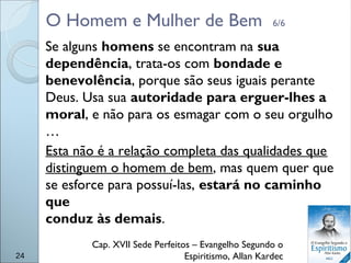 O Homem e Mulher de Bem 6/6
Se alguns homens se encontram na sua
dependência, trata-os com bondade e
benevolência, porque são seus iguais perante
Deus. Usa sua autoridade para erguer-lhes a
moral, e não para os esmagar com o seu orgulho
…
Esta não é a relação completa das qualidades que
distinguem o homem de bem, mas quem quer que
se esforce para possuí-las, estará no caminho
que
conduz às demais.
Cap. XVII Sede Perfeitos – Evangelho Segundo o
Espiritismo, Allan Kardec24
 