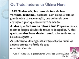 Os Trabalhadores da Última Hora
1019. Todos vós, homens de fé e de boa
vontade, trabalhai, portanto, com ânimo e zelo na
grande obra da regeneração, que colhereis pelo
cêntuplo o grão que houverdes semeado.
Ai dos que fecham os olhos à luz! Preparam para si
mesmos longos séculos de trevas e decepções. Ai dos
que fazem dos bens deste mundo a fonte de todas
as suas alegrias! ...
Ai, sobretudo, dos egoístas! Não acharão quem os
ajude a carregar o fardo de suas
misérias. São Luis
27
Cap. II – Das penas e gozos futuros, Livros dos Espíritos, Allan
Kardec
 