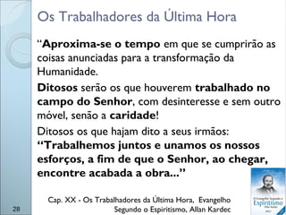 Os Trabalhadores da Última Hora
“Aproxima-se o tempo em que se cumprirão as
coisas anunciadas para a transformação da
Humanidade.
Ditosos serão os que houverem trabalhado no
campo do Senhor, com desinteresse e sem outro
móvel, senão a caridade!
Ditosos os que hajam dito a seus irmãos:
“Trabalhemos juntos e unamos os nossos
esforços, a fim de que o Senhor, ao chegar,
encontre acabada a obra...”
Cap. XX - Os Trabalhadores da Última Hora, Evangelho
Segundo o Espiritismo, Allan Kardec28
 