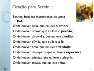 29
Senhor, fazei-me instrumento de vossa
paz.
Onde houver ódio, que eu leve o amor;
Onde houver ofensa, que eu leve o perdão;
Onde houver discórdia, que eu leve a união;
Onde houver dúvida, que eu leve a fé;
Onde houver erro, que eu leve a verdade;
Onde houver desespero, que eu leve a esperança;
Onde houver tristeza, que eu leve a alegria;
Onde houver trevas, que eu leve a luz.
Oração para Servir 1/2
29
 