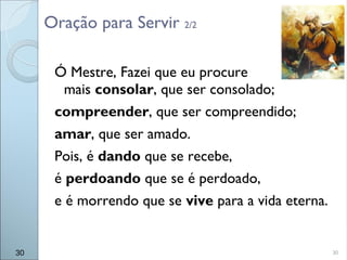 30
Ó Mestre, Fazei que eu procure
mais consolar, que ser consolado;
compreender, que ser compreendido;
amar, que ser amado.
Pois, é dando que se recebe,
é perdoando que se é perdoado,
e é morrendo que se vive para a vida eterna.
Oração para Servir 2/2
30
 