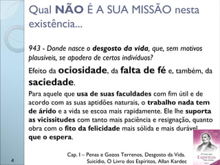 Qual NÃO É A SUA MISSÃO nesta
existência...
943 - Donde nasce o desgosto da vida, que, sem motivos
plausíveis, se apodera de certos indivíduos?
Efeito da ociosidade, da falta de fé e, também, da
saciedade.
Para aquele que usa de suas faculdades com fim útil e de
acordo com as suas aptidões naturais, o trabalho nada tem
de árido e a vida se escoa mais rapidamente. Ele lhe suporta
as vicissitudes com tanto mais paciência e resignação, quanto
obra com o fito da felicidade mais sólida e mais durável
que o espera.
Cap. I – Penas e Gozos Terrenos, Desgosto da Vida.
Suicídio, O Livro dos Espíritos, Allan Kardec4
 