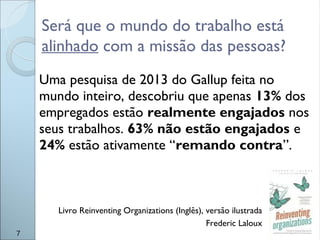 Será que o mundo do trabalho está
alinhado com a missão das pessoas?
7
Uma pesquisa de 2013 do Gallup feita no
mundo inteiro, descobriu que apenas 13% dos
empregados estão realmente engajados nos
seus trabalhos. 63% não estão engajados e
24% estão ativamente “remando contra”.
Livro Reinventing Organizations (Inglês), versão ilustrada
Frederic Laloux
 