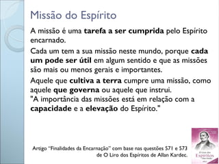Missão do Espírito
A missão é uma tarefa a ser cumprida pelo Espírito
encarnado.
Cada um tem a sua missão neste mundo, porque cada
um pode ser útil em algum sentido e que as missões
são mais ou menos gerais e importantes.
Aquele que cultiva a terra cumpre uma missão, como
aquele que governa ou aquele que instrui.
"A importância das missões está em relação com a
capacidade e a elevação do Espírito."
Artigo “Finalidades da Encarnação” com base nas questões 571 e 573
de O Liro dos Espíritos de Allan Kardec.
 