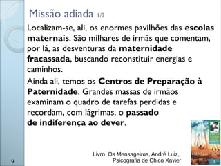Missão adiada 1/2
9
Localizam-se, ali, os enormes pavilhões das escolas
maternais. São milhares de irmãs que comentam,
por lá, as desventuras da maternidade
fracassada, buscando reconstituir energias e
caminhos.
Ainda ali, temos os Centros de Preparação à
Paternidade. Grandes massas de irmãos
examinam o quadro de tarefas perdidas e
recordam, com lágrimas, o passado
de indiferença ao dever.
Livro Os Mensageiros, André Luiz,
Psicografia de Chico Xavier
 