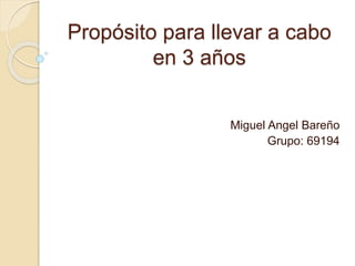 Propósito para llevar a cabo 
en 3 años 
Miguel Angel Bareño 
Grupo: 69194 
 
