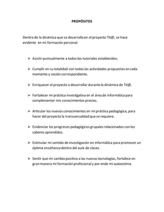PROPÓSITOS
Dentro de la dinámica que se desarrolla en el proyecto Tit@, se hace
evidente en mi formación personal:
Asistir puntualmente a todos los tutoriales establecidos.
Cumplir en su totalidad con todas las actividades propuestas en cada
momento y sesión correspondiente.
Enriquecer el proyecto a desarrollar durantela dinámica de Tit@.
Fortalecer mi práctica investigativa en el área de informáticapara
complementar mis conocimientos previos.
Articular los nuevos conocimientos en mi práctica pedagógica, para
hacer del proyecto la transversalidad quese requiere.
Evidenciar los progresos pedagógicos grupales relacionados con los
saberes aprendidos.
Estimular mi sentido de investigación en informática para promover un
óptima enseñanza dentro del aula de clases.
Sentir que mi cambio positivo a las nuevas tecnologías, fortalece en
gran manera mi formación profesionaly por ende mi autoestima.