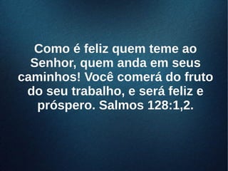 Como é feliz quem teme aoComo é feliz quem teme ao
Senhor, quem anda em seusSenhor, quem anda em seus
caminhos! Você comerá do frutocaminhos! Você comerá do fruto
do seu trabalho, e será feliz edo seu trabalho, e será feliz e
próspero. Salmos 128:1,2.próspero. Salmos 128:1,2.
 