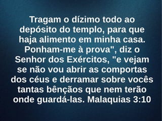 Tragam o dízimo todo aoTragam o dízimo todo ao
depósito do templo, para quedepósito do templo, para que
haja alimento em minha casa.haja alimento em minha casa.
Ponham-me à prova", diz oPonham-me à prova", diz o
Senhor dos Exércitos, "e vejamSenhor dos Exércitos, "e vejam
se não vou abrir as comportasse não vou abrir as comportas
dos céus e derramar sobre vocêsdos céus e derramar sobre vocês
tantas bênçãos que nem terãotantas bênçãos que nem terão
onde guardá-las. Malaquias 3:10onde guardá-las. Malaquias 3:10
 