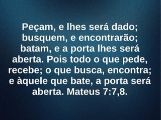 Peçam, e lhes será dado;Peçam, e lhes será dado;
busquem, e encontrarão;busquem, e encontrarão;
batam, e a porta lhes serábatam, e a porta lhes será
aberta. Pois todo o que pede,aberta. Pois todo o que pede,
recebe; o que busca, encontra;recebe; o que busca, encontra;
e àquele que bate, a porta seráe àquele que bate, a porta será
aberta. Mateus 7:7,8.aberta. Mateus 7:7,8.
 
