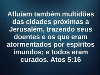 Afluíam também multidõesAfluíam também multidões
das cidades próximas adas cidades próximas a
Jerusalém, trazendo seusJerusalém, trazendo seus
doentes e os que eramdoentes e os que eram
atormentados por espíritosatormentados por espíritos
imundos; e todos eramimundos; e todos eram
curados. Atos 5:16curados. Atos 5:16
 