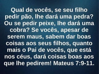 Qual de vocês, se seu filhoQual de vocês, se seu filho
pedir pão, lhe dará uma pedra?pedir pão, lhe dará uma pedra?
Ou se pedir peixe, lhe dará umaOu se pedir peixe, lhe dará uma
cobra? Se vocês, apesar decobra? Se vocês, apesar de
serem maus, sabem dar boasserem maus, sabem dar boas
coisas aos seus filhos, quantocoisas aos seus filhos, quanto
mais o Pai de vocês, que estámais o Pai de vocês, que está
nos céus, dará coisas boas aosnos céus, dará coisas boas aos
que lhe pedirem! Mateus 7:9-11.que lhe pedirem! Mateus 7:9-11.
 