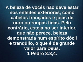 A beleza de vocês não deve estarA beleza de vocês não deve estar
nos enfeites exteriores, comonos enfeites exteriores, como
cabelos trançados e joias decabelos trançados e joias de
ouro ou roupas finas. Peloouro ou roupas finas. Pelo
contrário, esteja no ser interior,contrário, esteja no ser interior,
que não perece, belezaque não perece, beleza
demonstrada num espírito dócildemonstrada num espírito dócil
e tranqüilo, o que é de grandee tranqüilo, o que é de grande
valor para Deus.valor para Deus.
1 Pedro 3:3,4.1 Pedro 3:3,4.
 