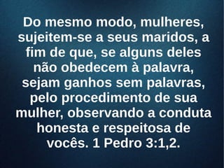 Do mesmo modo, mulheres,Do mesmo modo, mulheres,
sujeitem-se a seus maridos, asujeitem-se a seus maridos, a
fim de que, se alguns delesfim de que, se alguns deles
não obedecem à palavra,não obedecem à palavra,
sejam ganhos sem palavras,sejam ganhos sem palavras,
pelo procedimento de suapelo procedimento de sua
mulher, observando a condutamulher, observando a conduta
honesta e respeitosa dehonesta e respeitosa de
vocês. 1 Pedro 3:1,2.vocês. 1 Pedro 3:1,2.
 