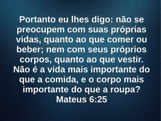 Portanto eu lhes digo: não sePortanto eu lhes digo: não se
preocupem com suas própriaspreocupem com suas próprias
vidas, quanto ao que comer ouvidas, quanto ao que comer ou
beber; nem com seus própriosbeber; nem com seus próprios
corpos, quanto ao que vestir.corpos, quanto ao que vestir.
Não é a vida mais importante doNão é a vida mais importante do
que a comida, e o corpo maisque a comida, e o corpo mais
importante do que a roupa?importante do que a roupa?
Mateus 6:25Mateus 6:25
 