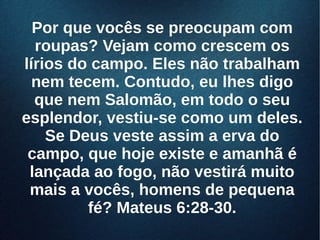 Por que vocês se preocupam comPor que vocês se preocupam com
roupas? Vejam como crescem osroupas? Vejam como crescem os
lírios do campo. Eles não trabalhamlírios do campo. Eles não trabalham
nem tecem. Contudo, eu lhes digonem tecem. Contudo, eu lhes digo
que nem Salomão, em todo o seuque nem Salomão, em todo o seu
esplendor, vestiu-se como um deles.esplendor, vestiu-se como um deles.
Se Deus veste assim a erva doSe Deus veste assim a erva do
campo, que hoje existe e amanhã écampo, que hoje existe e amanhã é
lançada ao fogo, não vestirá muitolançada ao fogo, não vestirá muito
mais a vocês, homens de pequenamais a vocês, homens de pequena
fé? Mateus 6:28-30.fé? Mateus 6:28-30.
 