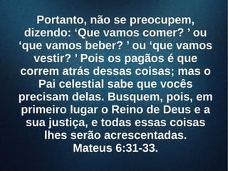 Portanto, não se preocupem,Portanto, não se preocupem,
dizendo: ‘Que vamos comer? ’ oudizendo: ‘Que vamos comer? ’ ou
‘que vamos beber? ’ ou ‘que vamos‘que vamos beber? ’ ou ‘que vamos
vestir? ’ Pois os pagãos é quevestir? ’ Pois os pagãos é que
correm atrás dessas coisas; mas ocorrem atrás dessas coisas; mas o
Pai celestial sabe que vocêsPai celestial sabe que vocês
precisam delas. Busquem, pois, emprecisam delas. Busquem, pois, em
primeiro lugar o Reino de Deus e aprimeiro lugar o Reino de Deus e a
sua justiça, e todas essas coisassua justiça, e todas essas coisas
lhes serão acrescentadas.lhes serão acrescentadas.
Mateus 6:31-33.Mateus 6:31-33.
 