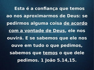 Esta é a confiança que temosEsta é a confiança que temos
ao nos aproximarmos de Deus: seao nos aproximarmos de Deus: se
pedirmos alguma coisapedirmos alguma coisa de acordode acordo
com a vontade de Deuscom a vontade de Deus, ele nos, ele nos
ouvirá. E se sabemos que ele nosouvirá. E se sabemos que ele nos
ouve em tudo o que pedimos,ouve em tudo o que pedimos,
sabemos quesabemos que temostemos o que deleo que dele
pedimos. 1 João 5.14,15.pedimos. 1 João 5.14,15.
 