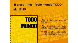 E disse –lhes: “pelo mundo TODO”
Mc 16:15
•Não é somente em seu
bairro.
•Não é somente em outra
cidade, mas em todo o mundo
O IDE envolve: intercessão,
doação e evangelização.
 