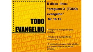 E disse –lhes:
“preguem O (TODO)
evangelho”
Mc 16:15
• Prega-se o evangelho pela
metade;
• Prega-se o evangelho de
conveniência;
•É necessário pregar toda a Bíblia
( as partes fáceis e as partes
difíceis).
 